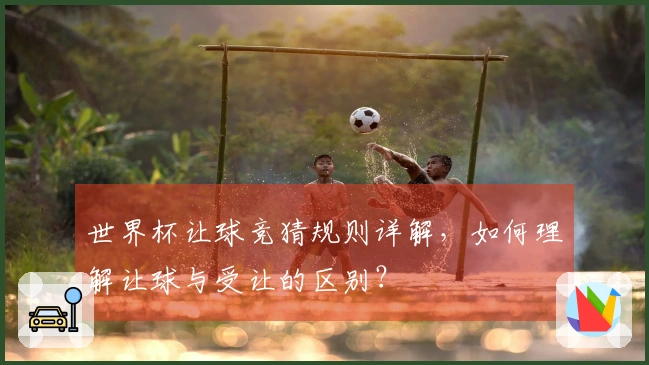 世界杯让球竞猜规则详解，如何理解让球与受让的区别？
