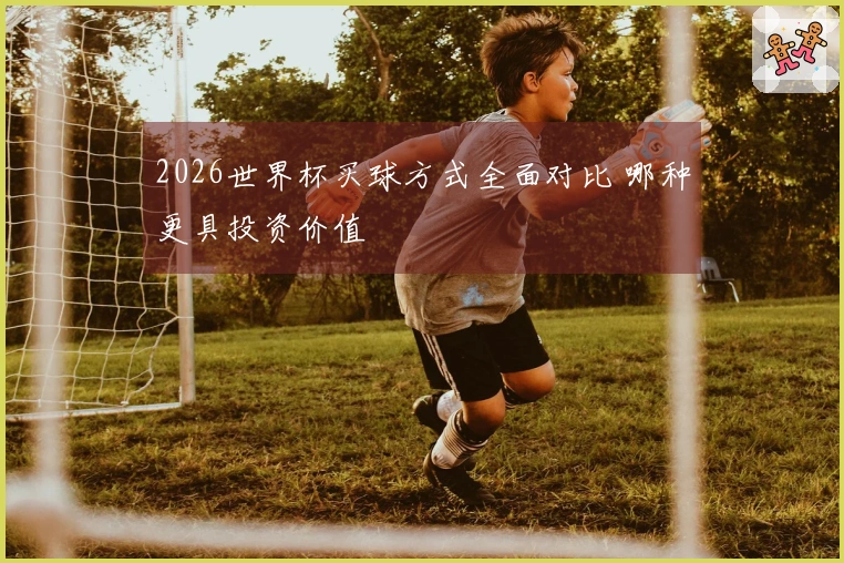 2026世界杯买球方式全面对比 哪种更具投资价值