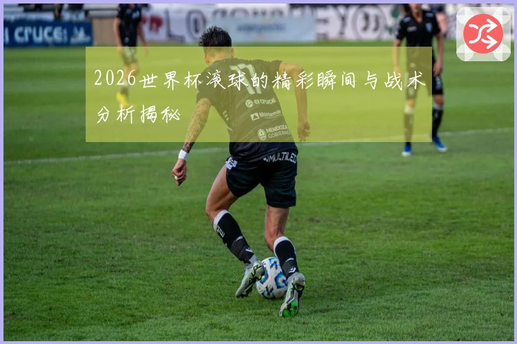 2026世界杯滚球的精彩瞬间与战术分析揭秘