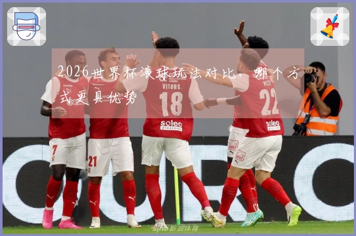 2026世界杯滚球玩法对比，哪个方式更具优势
