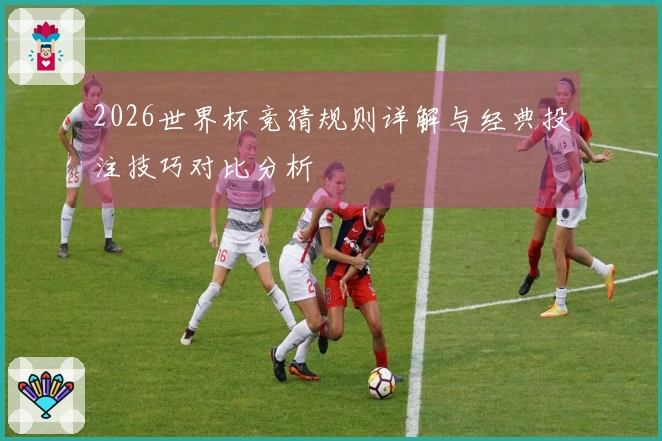 2026世界杯竞猜规则详解与经典投注技巧对比分析
