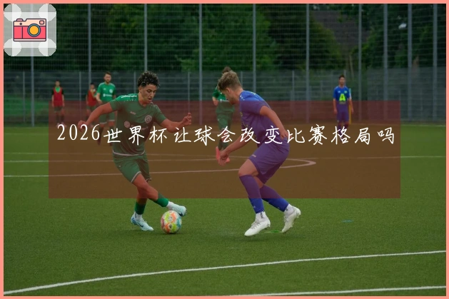 2026世界杯让球会改变比赛格局吗